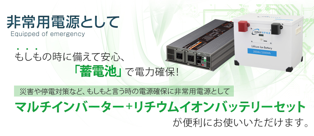 非常用電源として　もしもの時に備えて安心、「蓄電池」で電力確保！災害や停電対策など、もしもという時の電源確保に非常用電源としてマルチインバーター＋リチウムイオンバッテリーセットが便利にお使いいただけます。