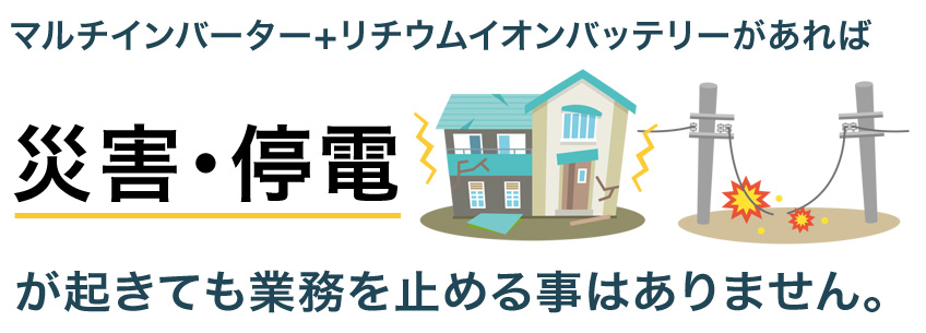 マルチインバーター＋リチウムイオンバッテリーがあれば災害・停電が起きても業務を止める事はありません。