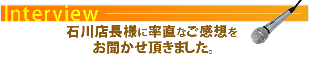 石川店長さまに率直なご感想をお聞かせ頂きました。