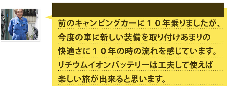 前のキャンピングカーに１０年乗りましたが、今度の車に新しい装備を取り付けあまりの快適さに１０年の時の流れを感じています。リチウムイオンバッテリーは工夫して使えば楽しい旅が出来ると思います。
