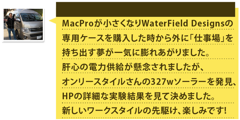 MacProが小さくなりWaterField Designsの専用ケースを購入した時から外に｢仕事場｣を持ち出す夢が一気に膨れあがりました。肝心の電力供給が懸念されましたが、オンリースタイルさんの327wソーラーを発見、HPの詳細な実験結果を見て決めました。新しいワークスタイルの先駆け、楽しみです!