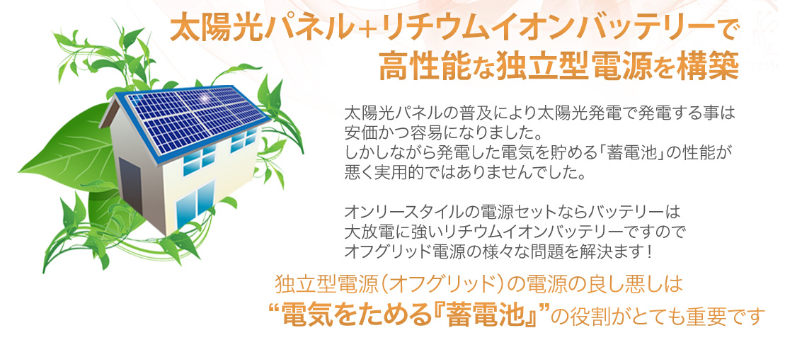 太陽光パネル＋リチウムイオンバッテリーで高性能な独立型電源を構築独立型電源（オフグリッド）の電源の良し悪しは“電気をためる『蓄電池』”の役割がとても重要です