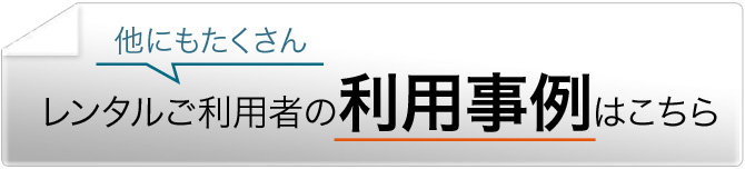 他にもたくさん レンタルご利用者の利用事例はこちら