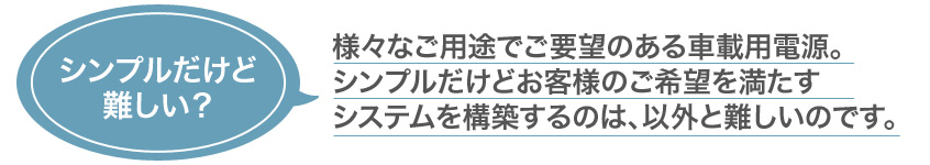 シンプルだけど難しい？様々なご用途でご要望のある車載用電源。シンプルだけどお客様のご希望を満たすシステムを構築するのは、以外と難しいのです。